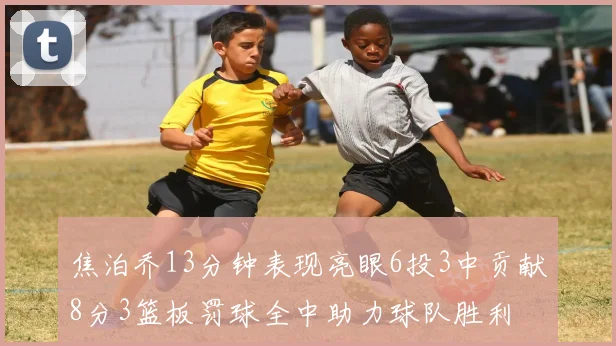 焦泊乔13分钟表现亮眼6投3中贡献8分3篮板罚球全中助力球队胜利