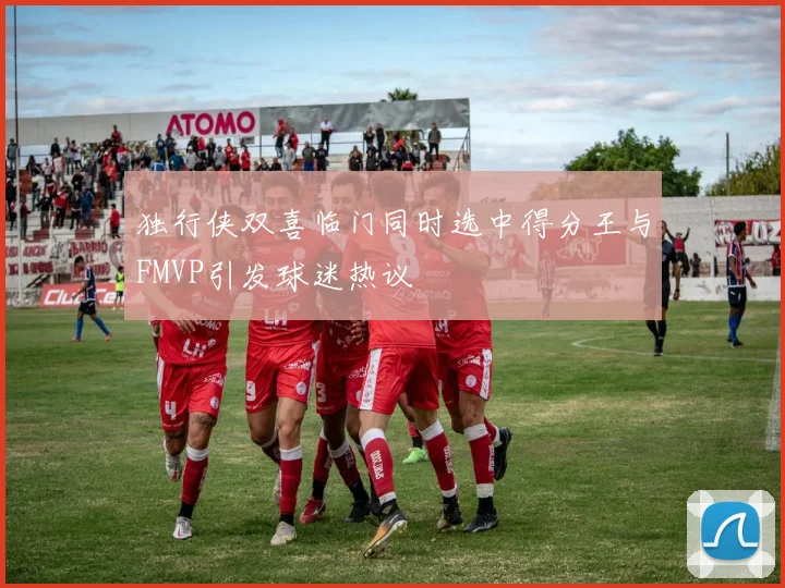 独行侠双喜临门同时选中得分王与FMVP引发球迷热议