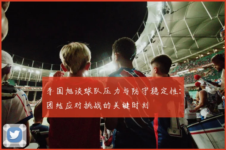 李国旭谈球队压力与防守稳定性：团结应对挑战的关键时刻