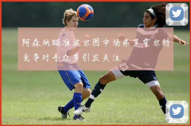 阿森纳瞄准波尔图中场弗罗霍尔特竞争对手众多引发关注