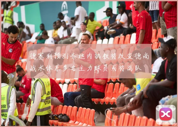 德塞利预测齐达内执教将改变德尚战术体系多名主力球员或将离队
