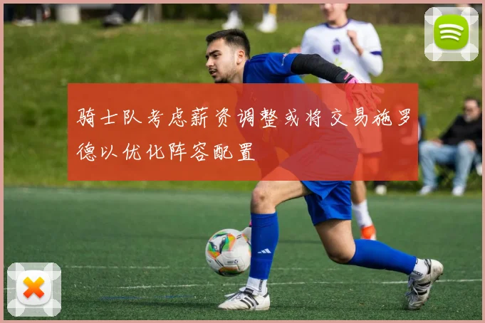 骑士队考虑薪资调整或将交易施罗德以优化阵容配置