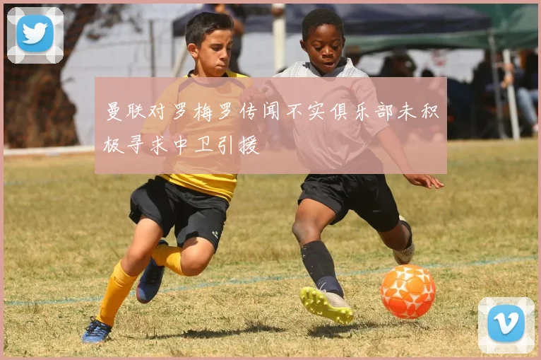 曼联对罗梅罗传闻不实俱乐部未积极寻求中卫引援