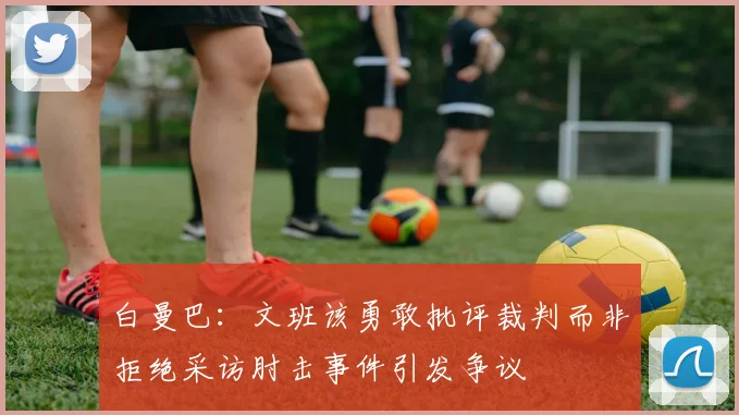 白曼巴：文班该勇敢批评裁判而非拒绝采访肘击事件引发争议