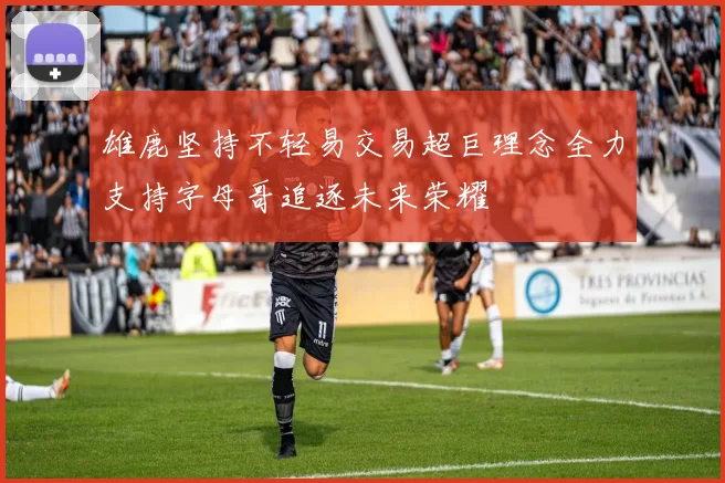 雄鹿坚持不轻易交易超巨理念全力支持字母哥追逐未来荣耀