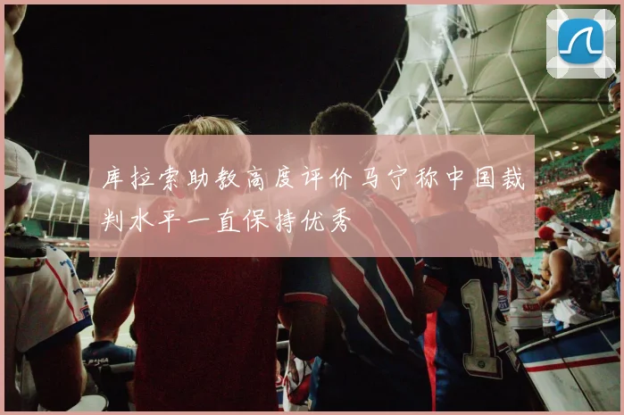 库拉索助教高度评价马宁称中国裁判水平一直保持优秀
