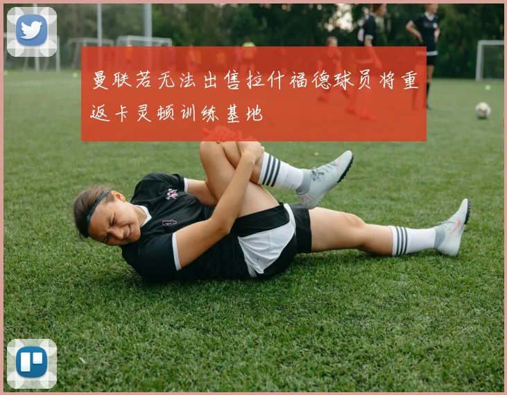 曼联若无法出售拉什福德球员将重返卡灵顿训练基地