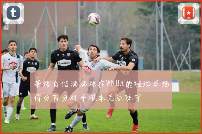 蒂格自信满满称在WNBA能轻松单场得分百分对手根本无法防守