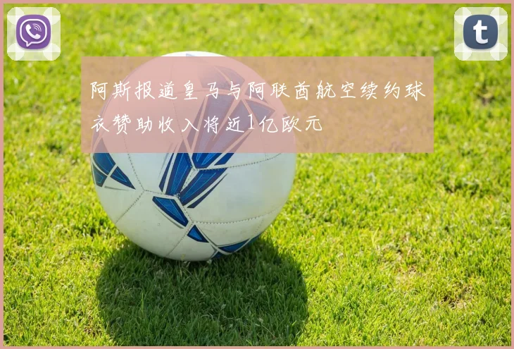 阿斯报道皇马与阿联酋航空续约球衣赞助收入将近1亿欧元