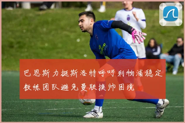 巴恩斯力挺斯洛特呼吁利物浦稳定教练团队避免曼联换帅困境