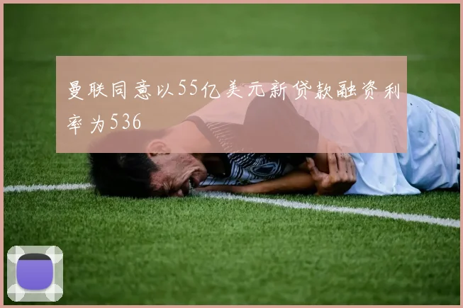 曼联同意以55亿美元新贷款融资利率为536