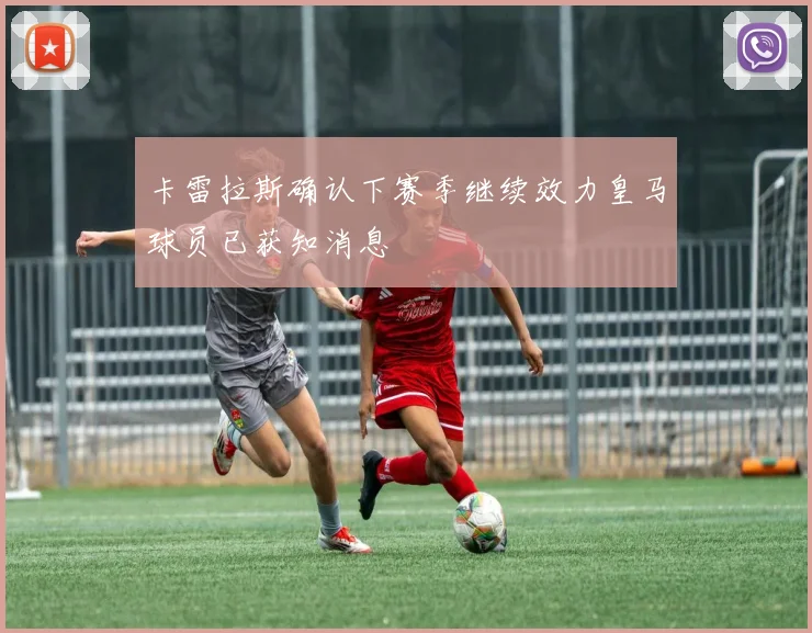 卡雷拉斯确认下赛季继续效力皇马球员已获知消息