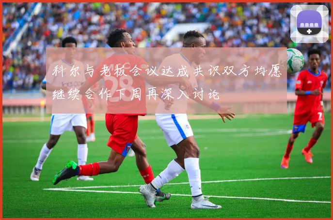 科尔与老板会议达成共识双方均愿继续合作下周再深入讨论