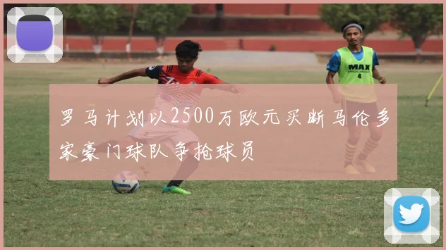 罗马计划以2500万欧元买断马伦多家豪门球队争抢球员