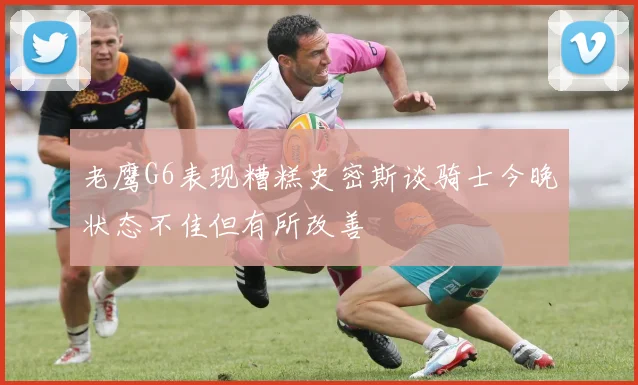 老鹰G6表现糟糕史密斯谈骑士今晚状态不佳但有所改善