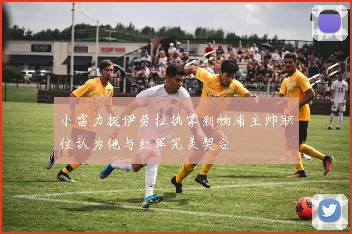 小雷力挺伊劳拉执掌利物浦主帅职位认为他与红军完美契合