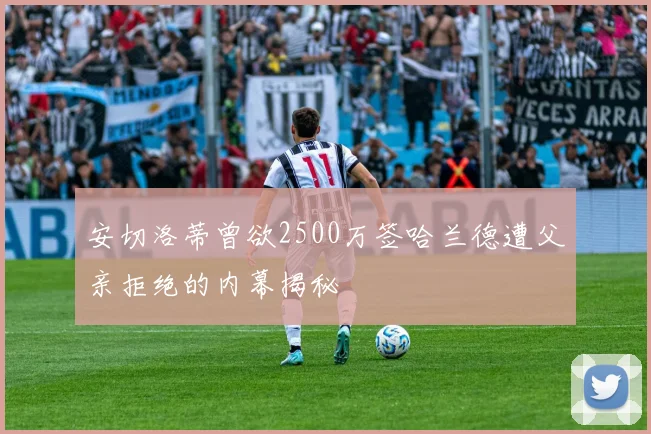 安切洛蒂曾欲2500万签哈兰德遭父亲拒绝的内幕揭秘