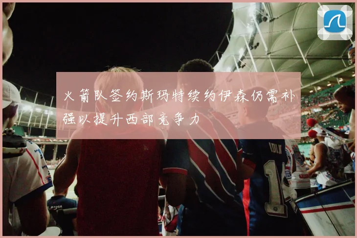 火箭队签约斯玛特续约伊森仍需补强以提升西部竞争力