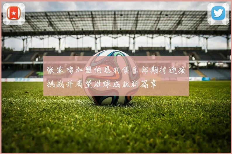 张家鸣加盟伯恩利俱乐部期待迎接挑战并渴望进球成就新篇章